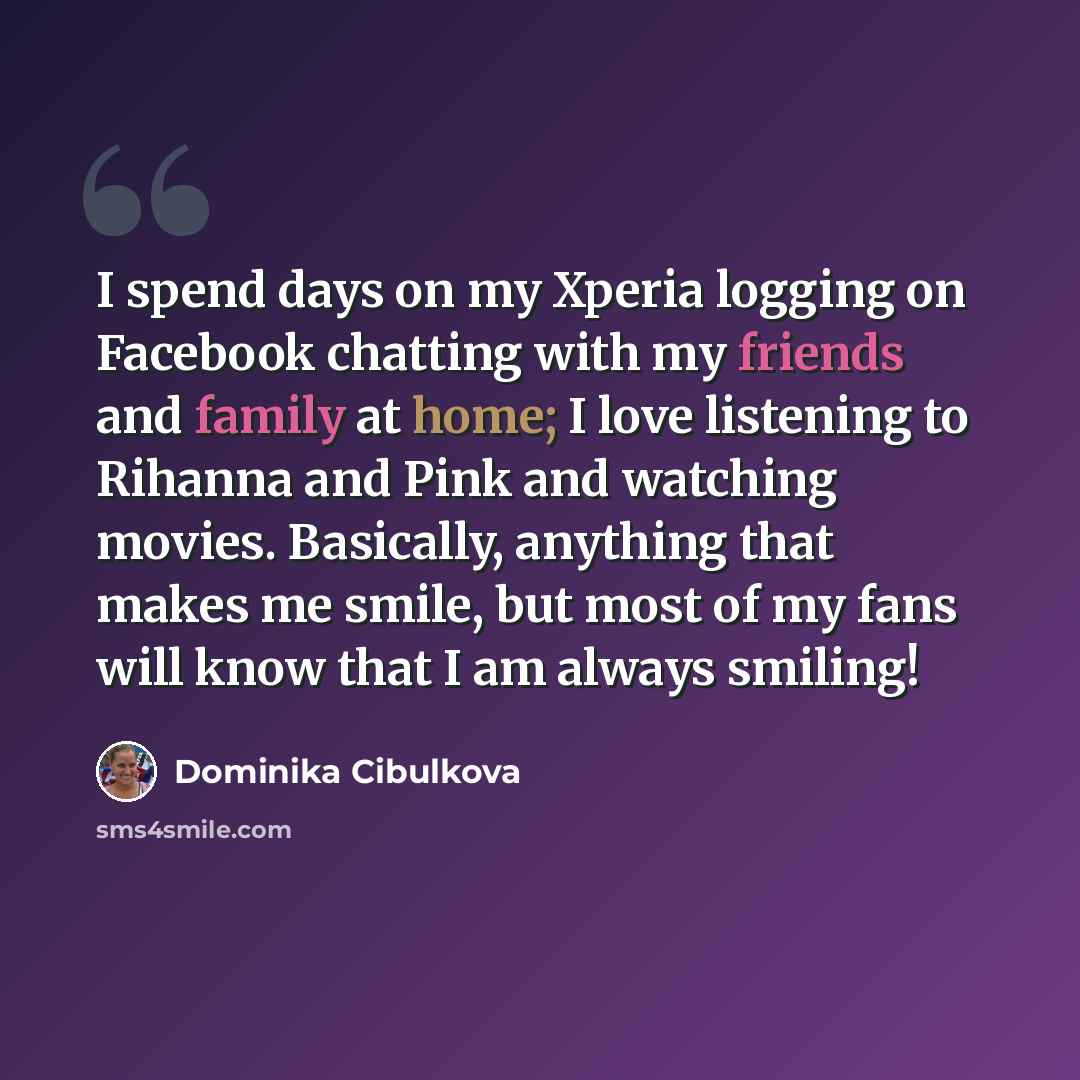 “I spend days on my Xperia logging on Facebook chatting with my friends and family at home; I love listening to Rihanna and Pink and watching movies. Basically, anything that makes me smile, but most of my fans will know that I am always smiling!” quote by Dominika Cibulkova
