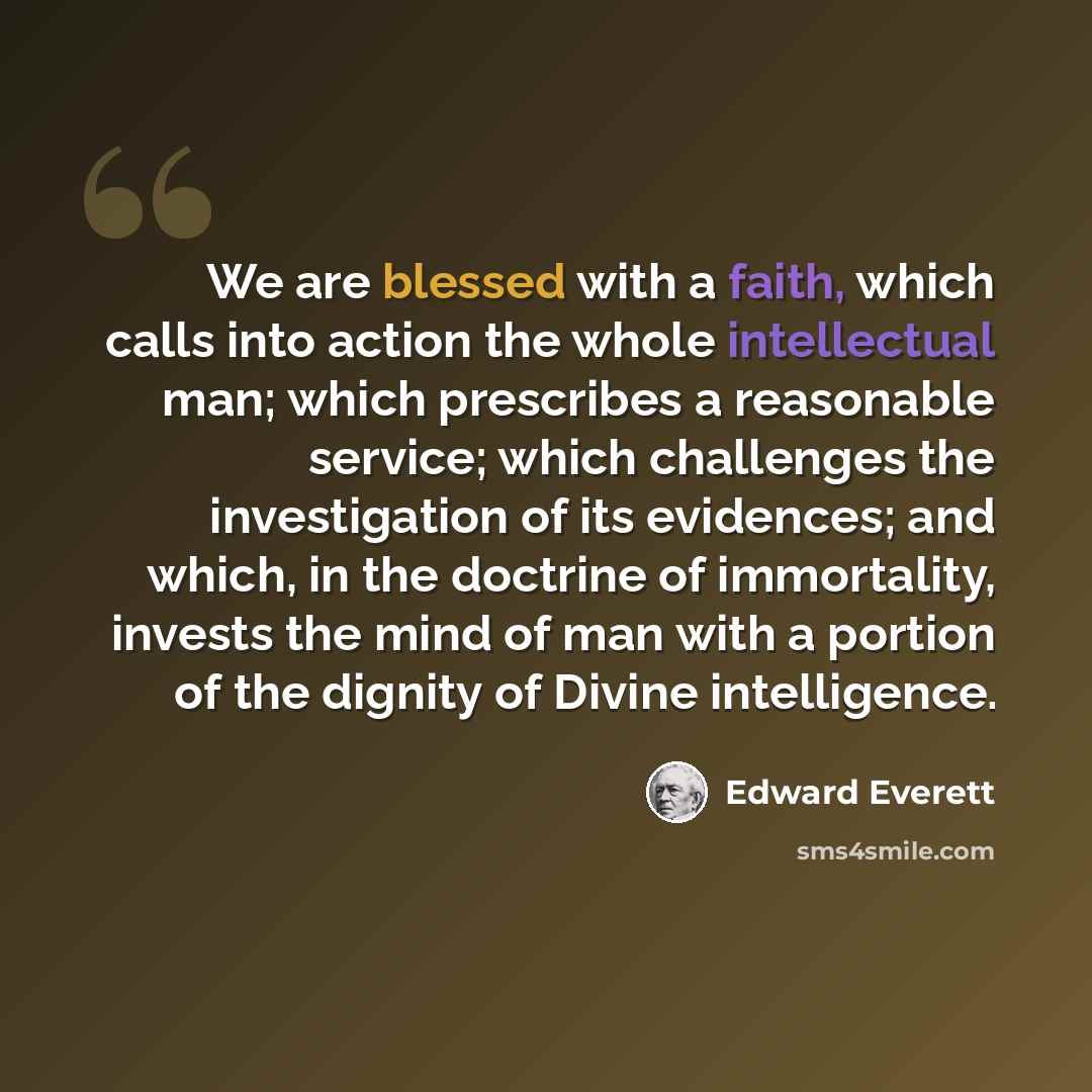 “We are blessed with a faith, which calls into action the whole intellectual man; which prescribes a reasonable service; which challenges the investigation of its evidences; and which, in the doctrine of immortality, invests the mind of man with a portion of the dignity of Divine intelligence.” quote by Edward Everett