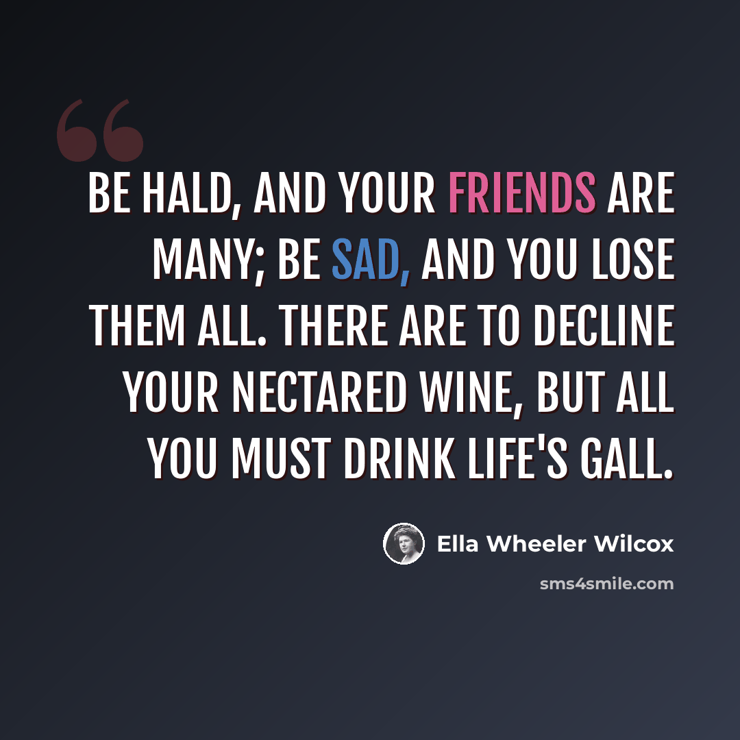 “Be hald, and your friends are many; Be sad, and you lose them all. There are to decline your nectared wine, But all you must drink life's gall.” quote by Ella Wheeler Wilcox