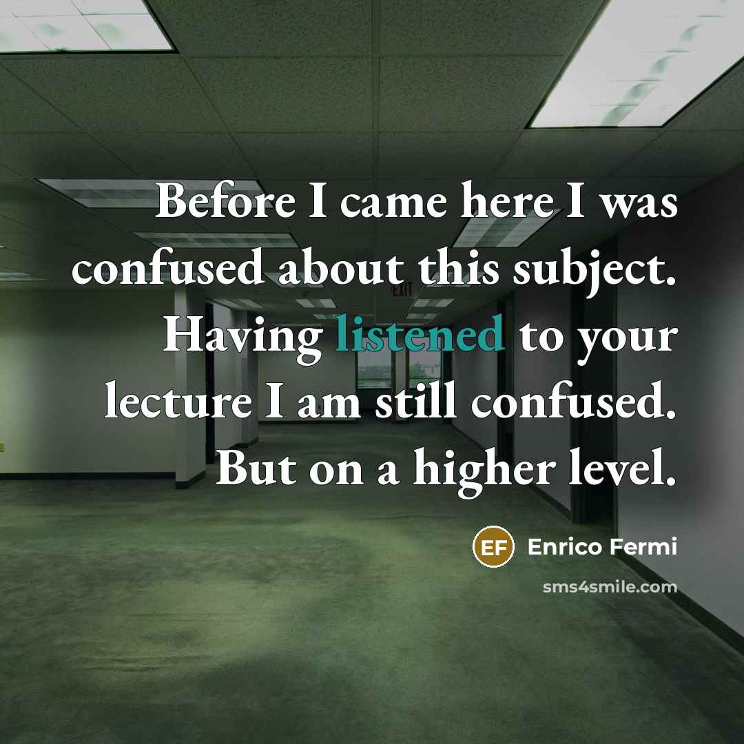 “Before I came here I was confused about this subject. Having listened to your lecture I am still confused. But on a higher level.” quote by Enrico Fermi