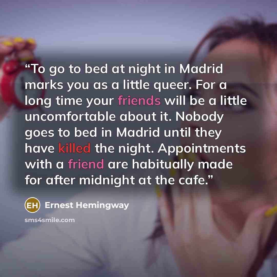 “To go to bed at night in Madrid marks you as a little queer. For a long time your friends will be a little uncomfortable about it. Nobody goes to bed in Madrid until they have killed the night. Appointments with a friend are habitually made for after midnight at the cafe.” quote by Ernest Hemingway
