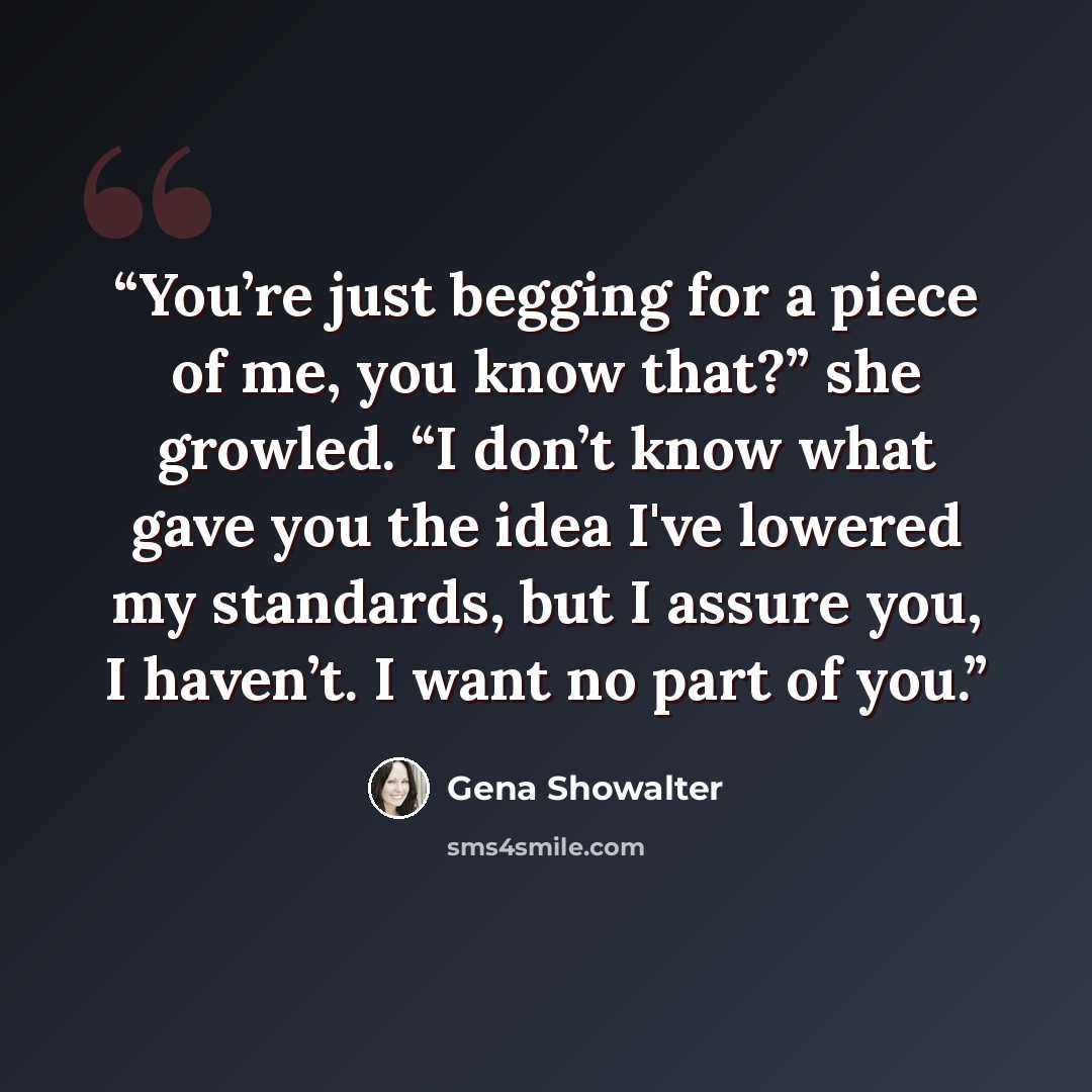 “You’re just begging for a piece of me, you know that?” she growled. “I don’t know what gave you the idea I've lowered my standards, but I assure you, I haven’t. I want no part of you.” quote by Gena Showalter