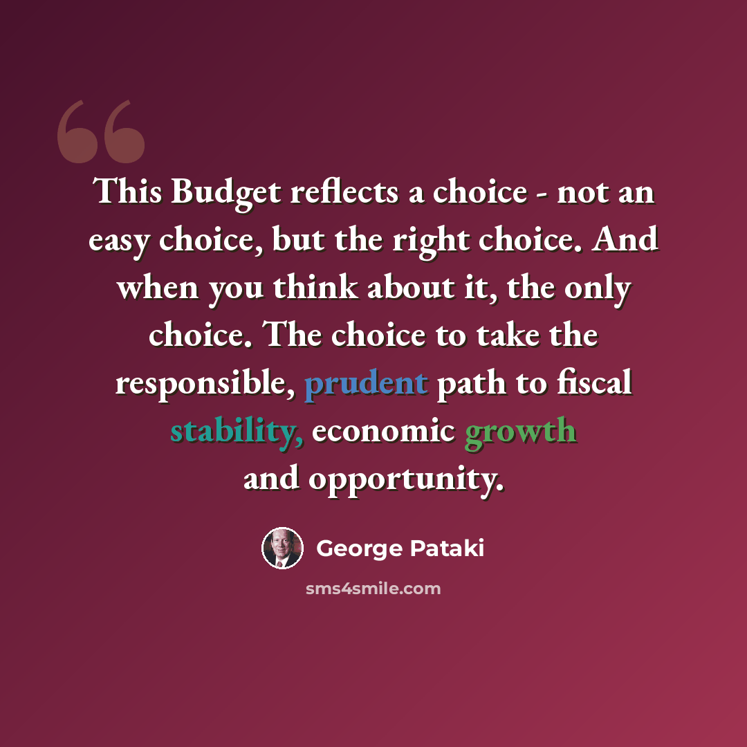 “This Budget reflects a choice - not an easy choice, but the right choice. And when you think about it, the only choice. The choice to take the responsible, prudent path to fiscal stability, economic growth and opportunity.” quote by George Pataki