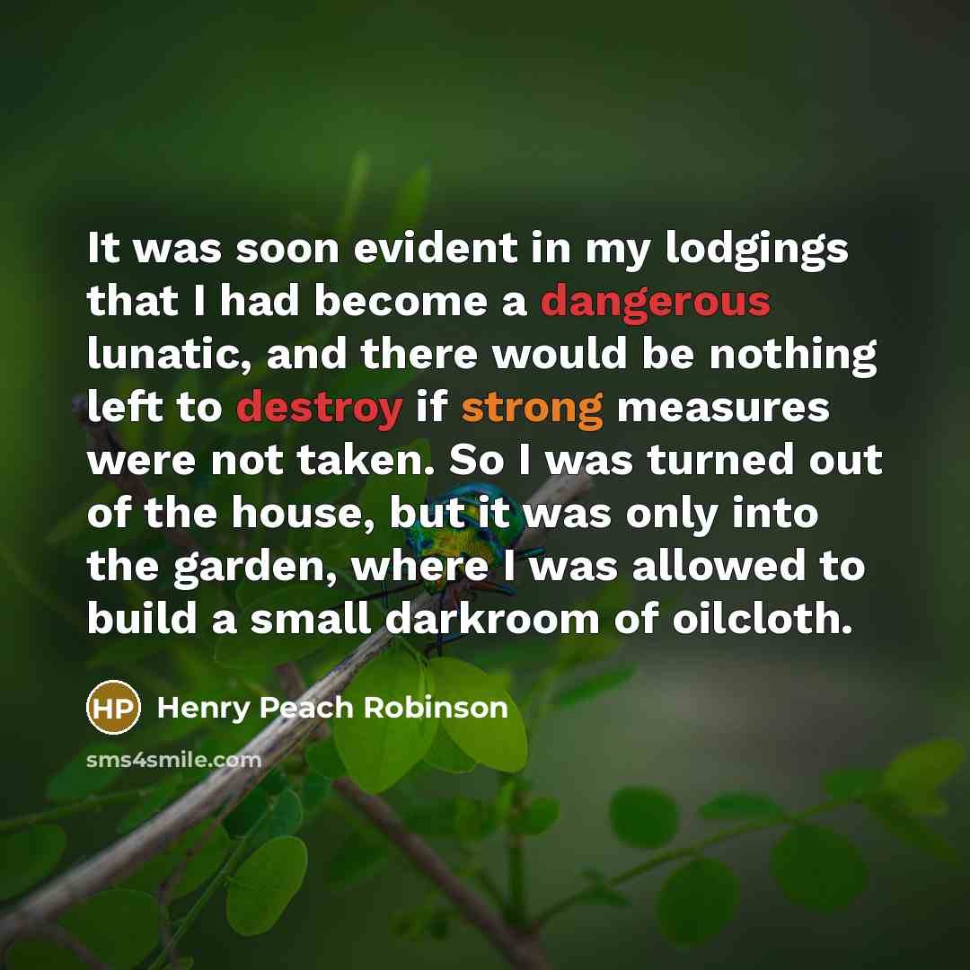 “It was soon evident in my lodgings that I had become a dangerous lunatic, and there would be nothing left to destroy if strong measures were not taken. So I was turned out of the house, but it was only into the garden, where I was allowed to build a small darkroom of oilcloth.” quote by Henry Peach Robinson