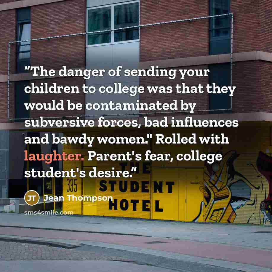 “The danger of sending your children to college was that they would be contaminated by subversive forces, bad influences and bawdy women." Rolled with laughter. Parent's fear, college student's desire.” quote by Jean Thompson
