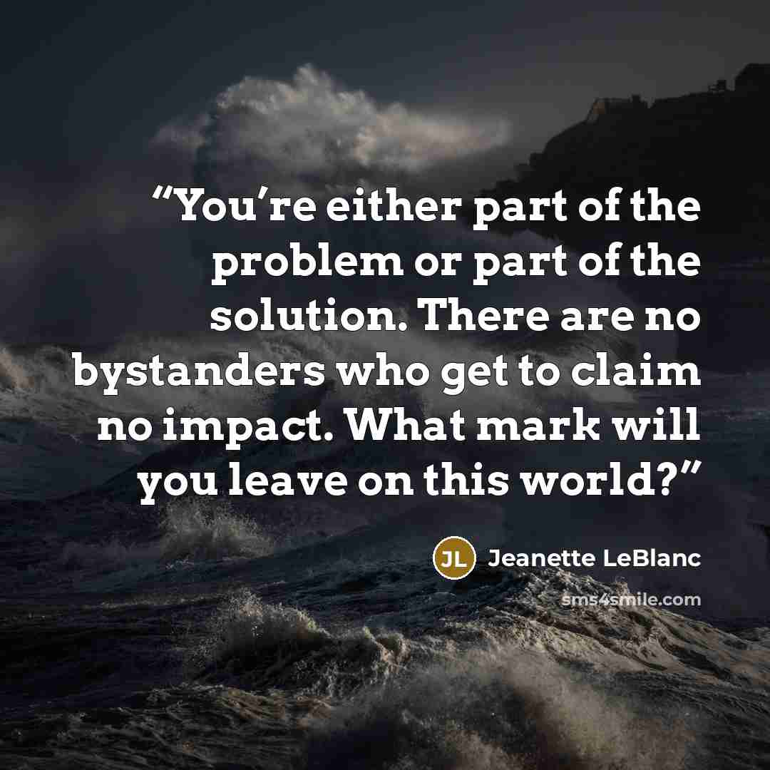 “You’re either part of the problem or part of the solution. There are no bystanders who get to claim no impact. What mark will you leave on this world?” quote by Jeanette LeBlanc