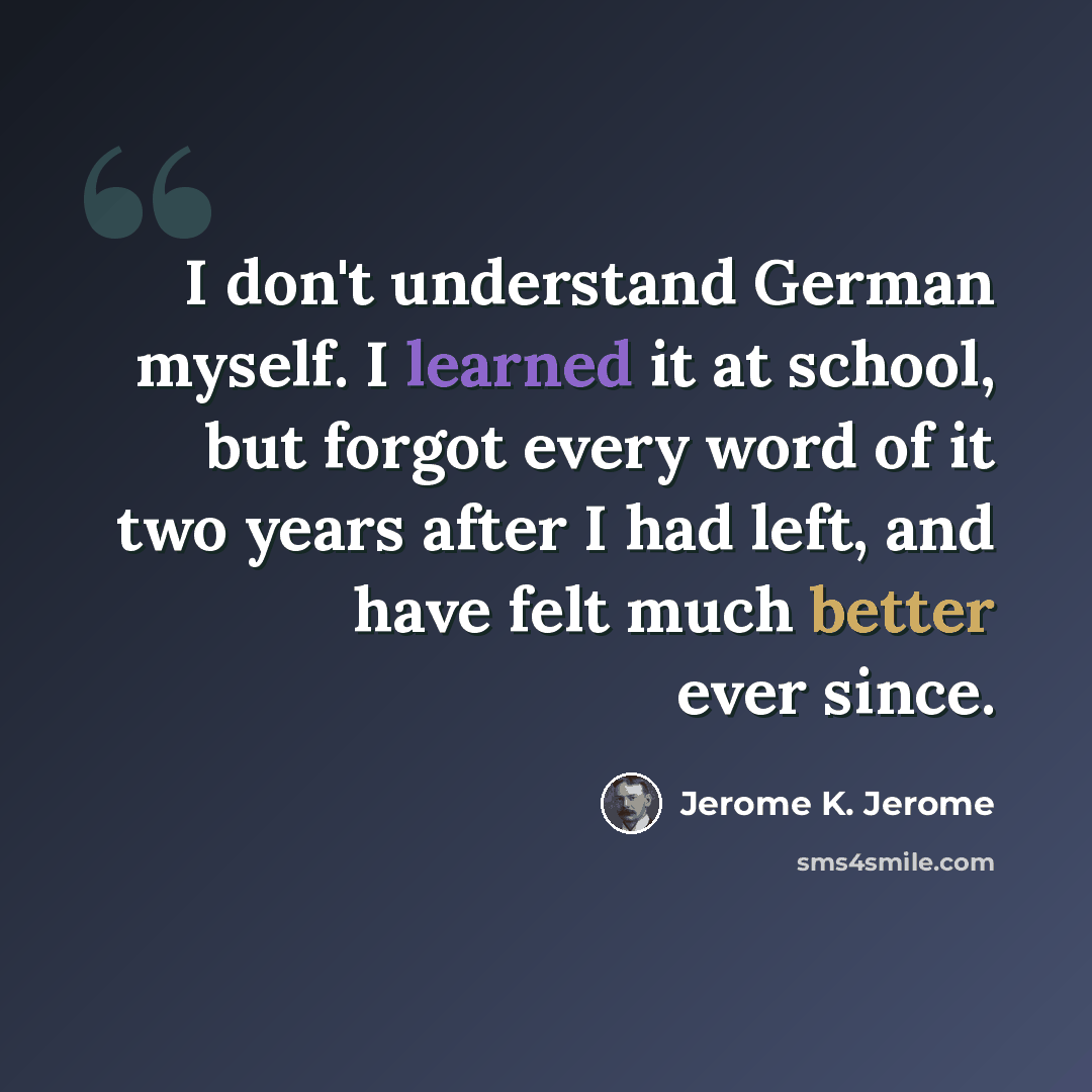 “I don't understand German myself. I learned it at school, but forgot every word of it two years after I had left, and have felt much better ever since.” quote by Jerome K. Jerome