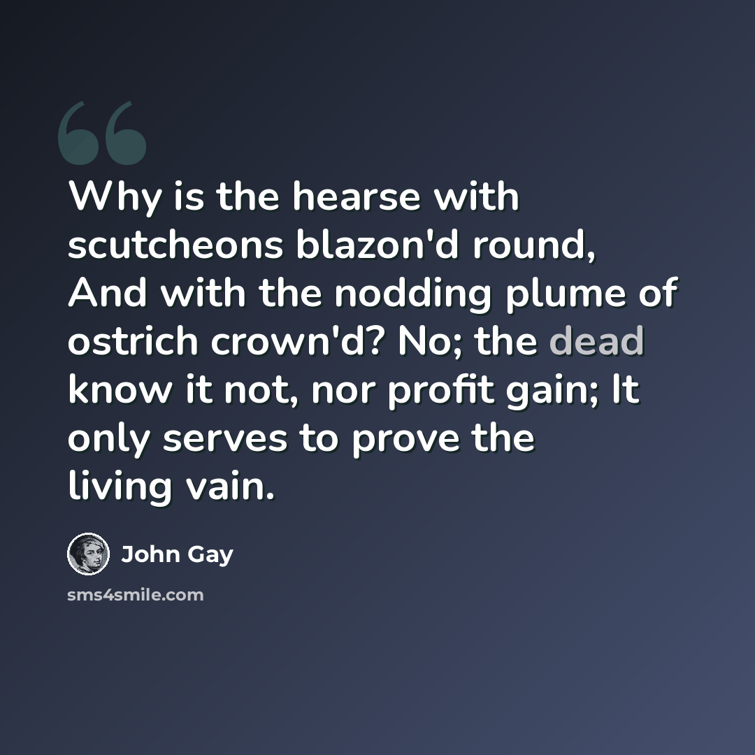 “Why is the hearse with scutcheons blazon'd round, And with the nodding plume of ostrich crown'd? No; the dead know it not, nor profit gain; It only serves to prove the living vain.” quote by John Gay