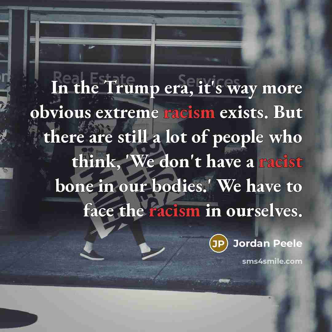 “In the Trump era, it's way more obvious extreme racism exists. But there are still a lot of people who think, 'We don't have a racist bone in our bodies.' We have to face the racism in ourselves.” quote by Jordan Peele