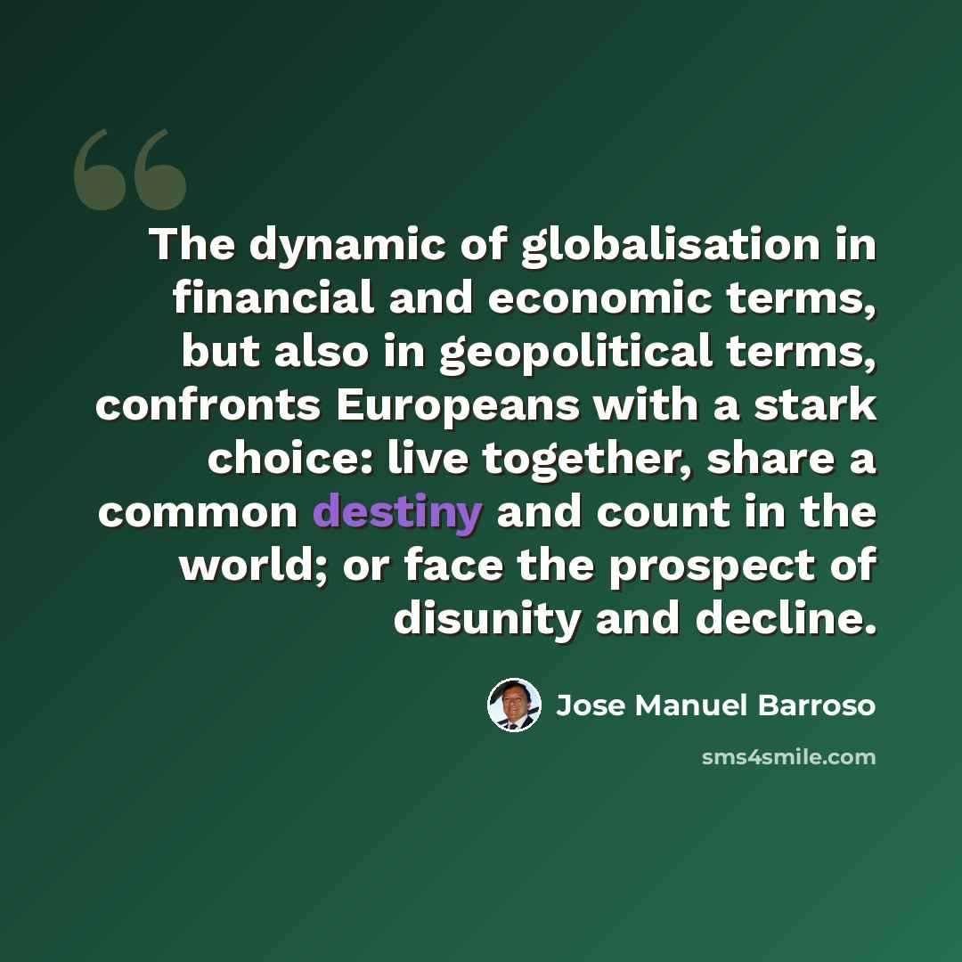 “The dynamic of globalisation in financial and economic terms, but also in geopolitical terms, confronts Europeans with a stark choice: live together, share a common destiny and count in the world; or face the prospect of disunity and decline.” quote by Jose Manuel Barroso
