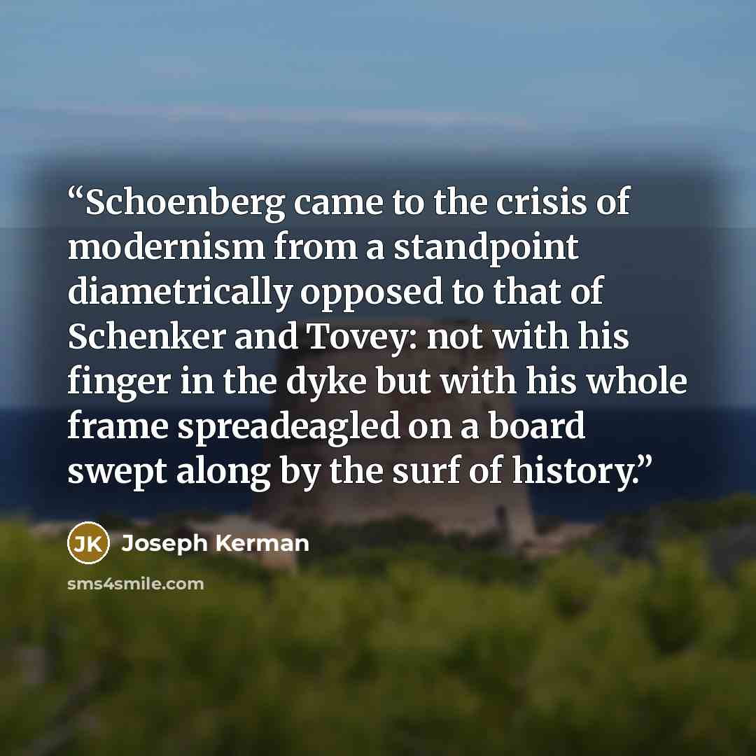 “Schoenberg came to the crisis of modernism from a standpoint diametrically opposed to that of Schenker and Tovey: not with his finger in the dyke but with his whole frame spreadeagled on a board swept along by the surf of history.” quote by Joseph Kerman