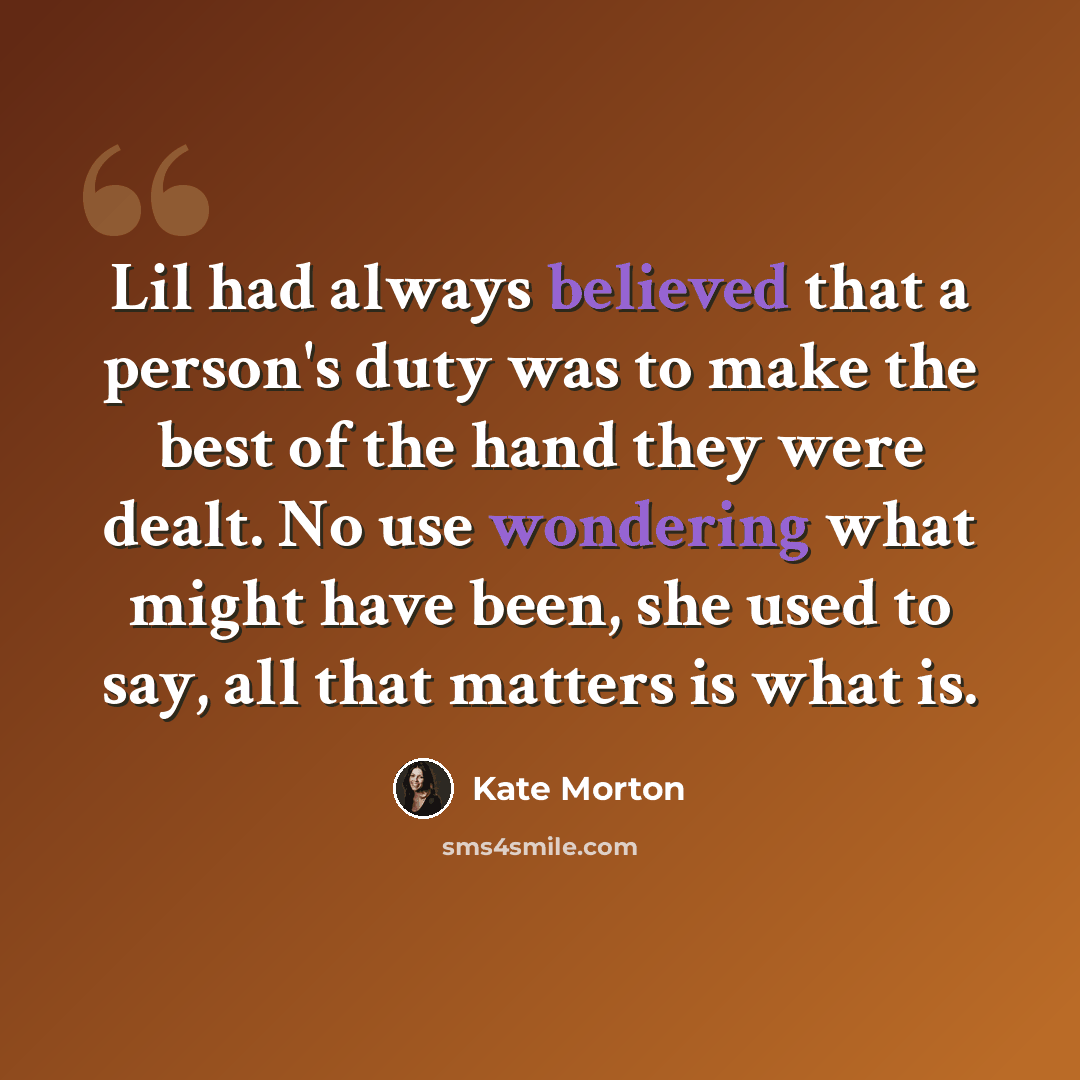 “Lil had always believed that a person's duty was to make the best of the hand they were dealt. No use wondering what might have been, she used to say, all that matters is what is.” quote by Kate Morton