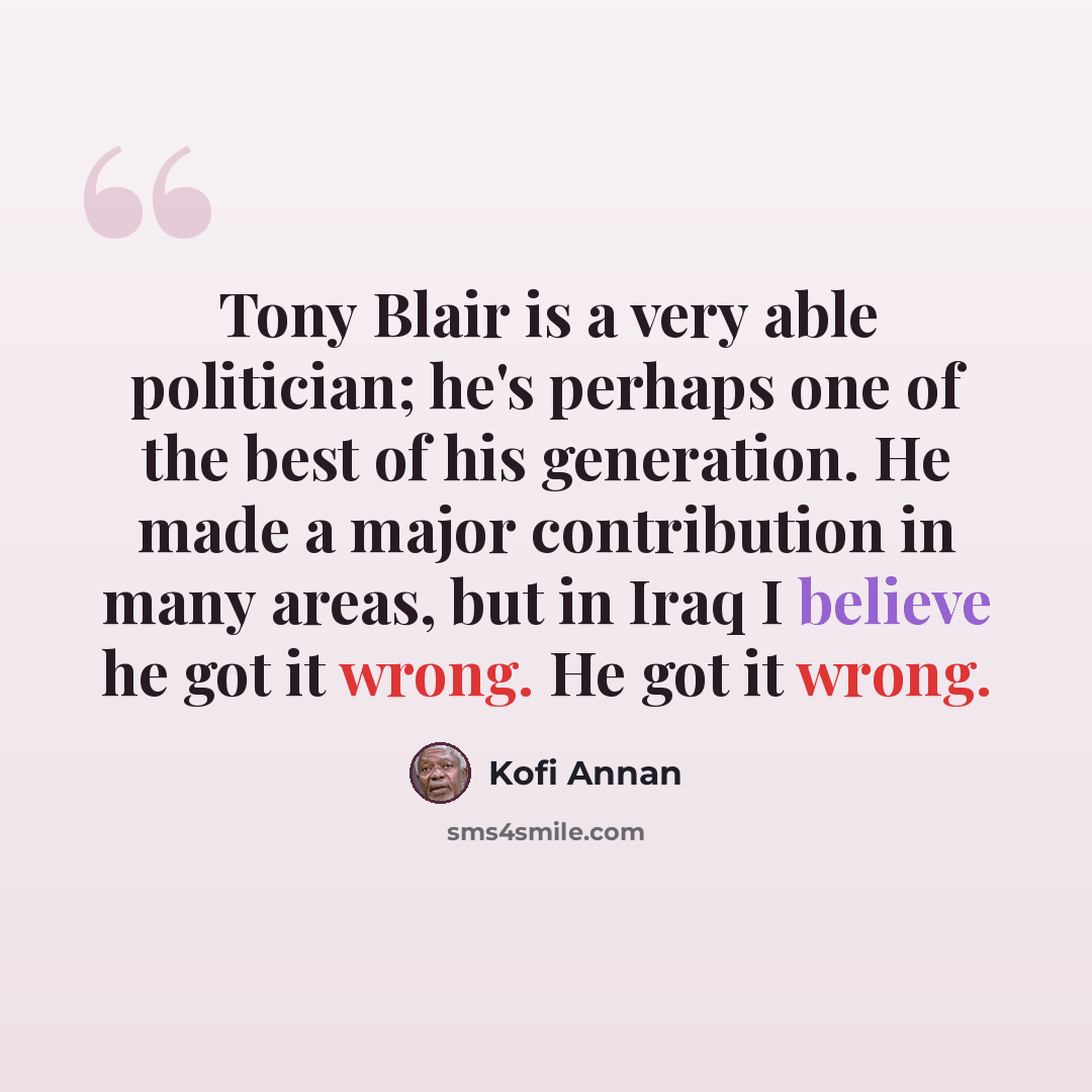 “Tony Blair is a very able politician; he's perhaps one of the best of his generation. He made a major contribution in many areas, but in Iraq I believe he got it wrong. He got it wrong.” quote by Kofi Annan
