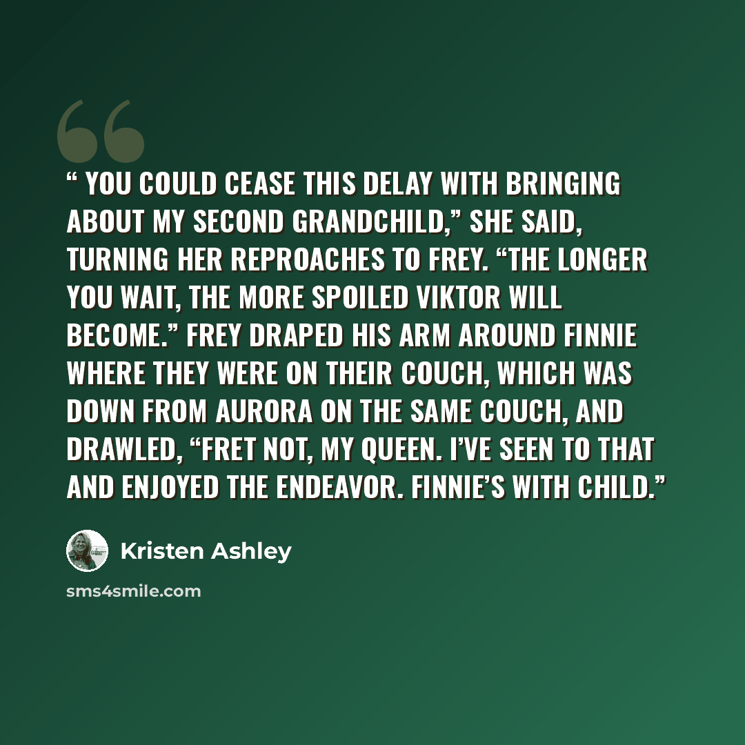 “You could cease this delay with bringing about my second grandchild,” she said, turning her reproaches to Frey. “The longer you wait, the more spoiled Viktor will become.” Frey draped his arm around Finnie where they were on their couch, which was down from Aurora on the same couch, and drawled…” quote by Kristen Ashley