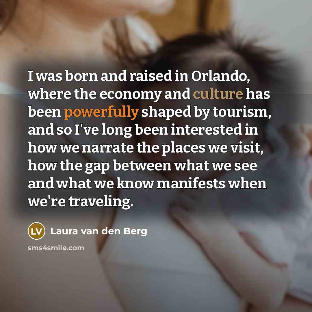 “I was born and raised in Orlando, where the economy and culture has been powerfully shaped by tourism, and so I've long been interested in how we narrate the places we visit, how the gap between what we see and what we know manifests when we're traveling.” quote by Laura van den Berg