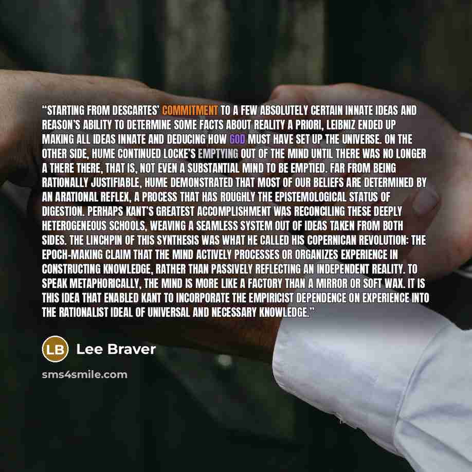 “Starting from Descartes’ commitment to a few absolutely certain innate ideas and reason’s ability to determine some facts about reality a priori, Leibniz ended up making all ideas innate and deducing how God must have set up the universe. On the other side, Hume continued Locke’s emptying out of…” quote by Lee Braver