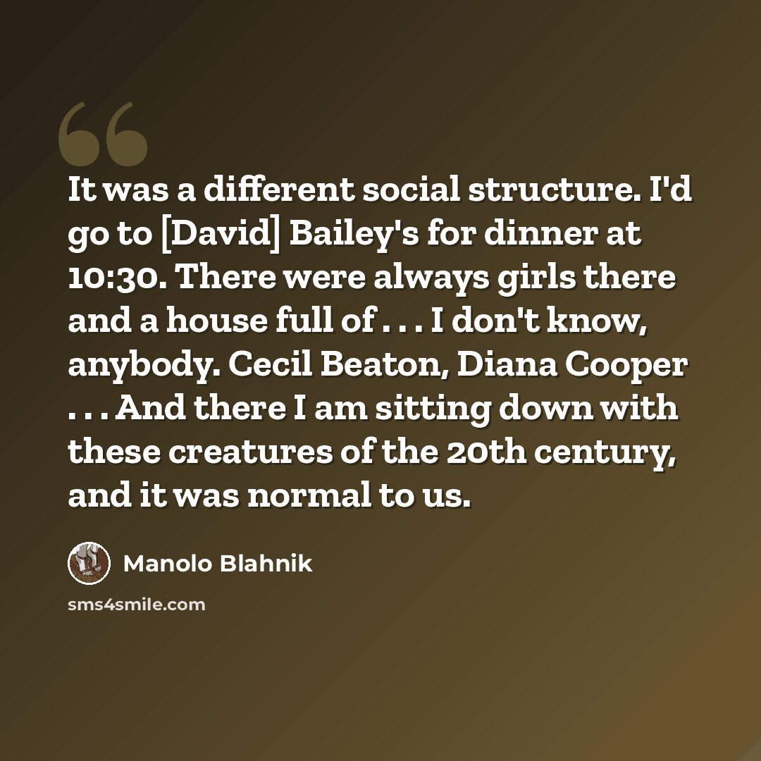 “It was a different social structure. I'd go to [David] Bailey's for dinner at 10:30. There were always girls there and a house full of . . . I don't know, anybody. Cecil Beaton, Diana Cooper . . . And there I am sitting down with these creatures of the 20th century, and it was normal to us.” quote by Manolo Blahnik