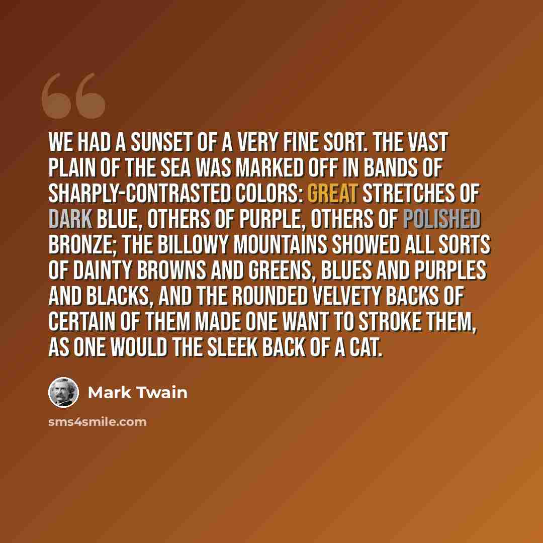“We had a sunset of a very fine sort. The vast plain of the sea was marked off in bands of sharply-contrasted colors: great stretches of dark blue, others of purple, others of polished bronze; the billowy mountains showed all sorts of dainty browns and greens, blues and purples and blacks, and the…” quote by Mark Twain