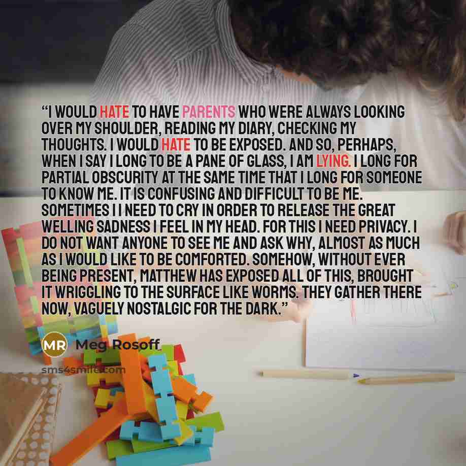 “I would hate to have parents who were always looking over my shoulder, reading my diary, checking my thoughts. I would hate to be exposed. And so, perhaps, when I say I long to be a pane of glass, I am lying. I long for partial obscurity at the same time that I long for someone to know me. It is…” quote by Meg Rosoff