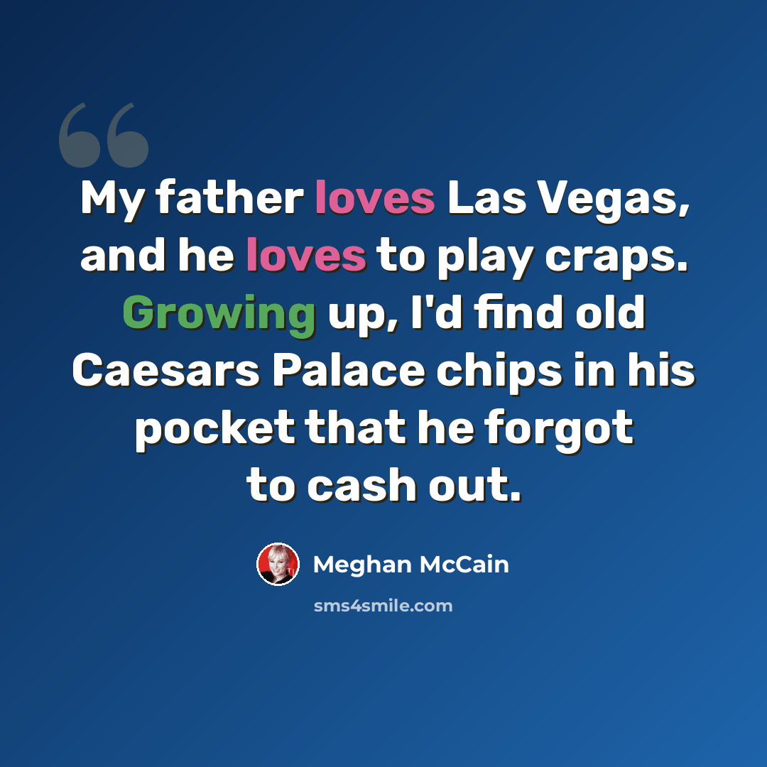 “My father loves Las Vegas, and he loves to play craps. Growing up, I'd find old Caesars Palace chips in his pocket that he forgot to cash out.” quote by Meghan McCain