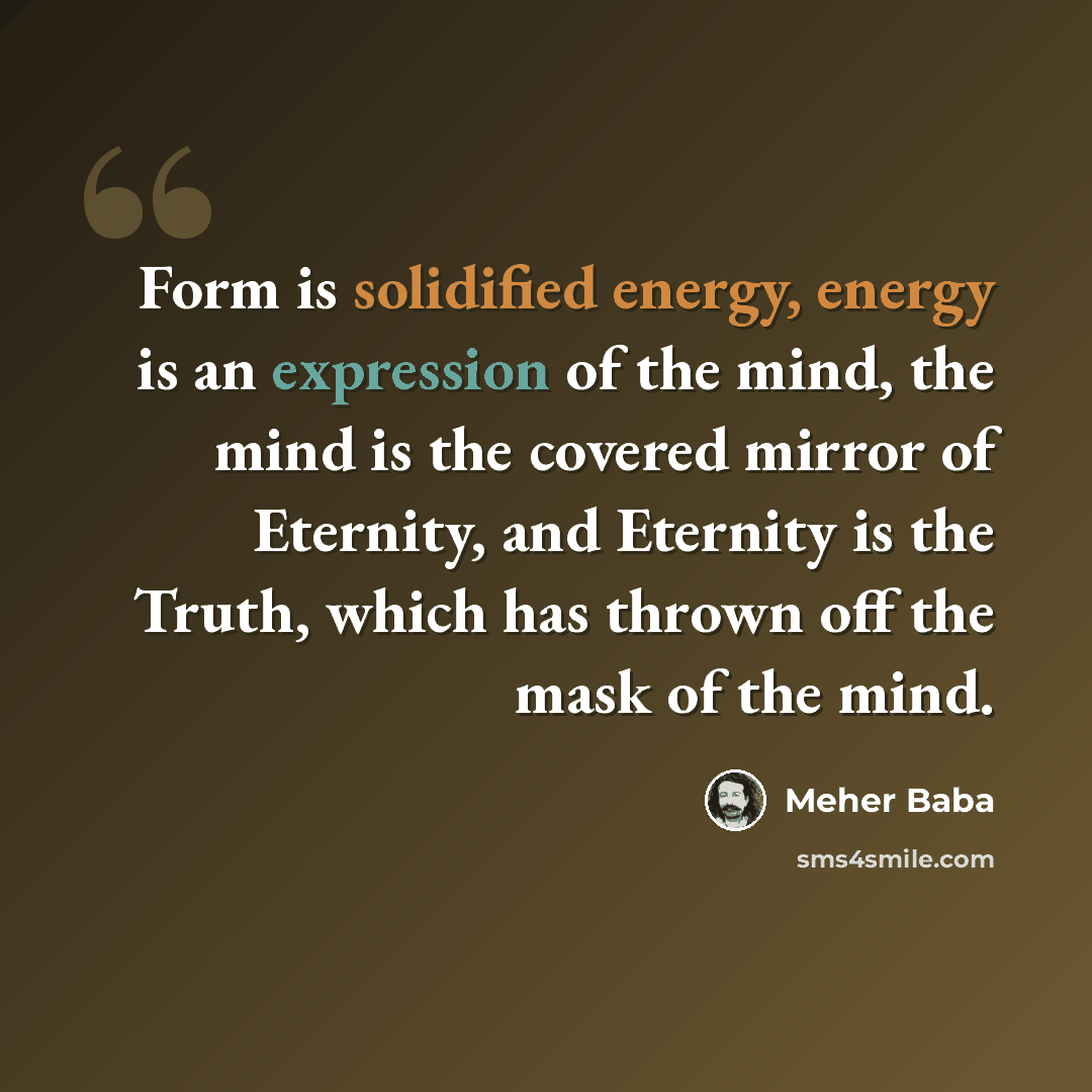 “Form is solidified energy, energy is an expression of the mind, the mind is the covered mirror of Eternity, and Eternity is the Truth, which has thrown off the mask of the mind.” quote by Meher Baba