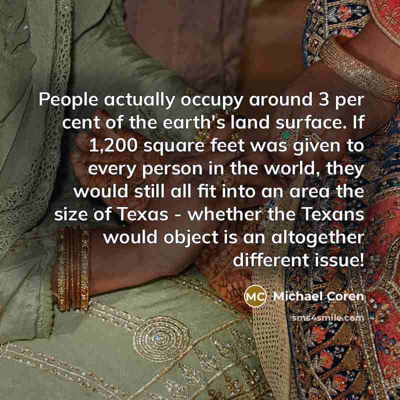 “People actually occupy around 3 per cent of the earth's land surface. If 1,200 square feet was given to every person in the world, they would still all fit into an area the size of Texas - whether the Texans would object is an altogether different issue!” quote by Michael Coren