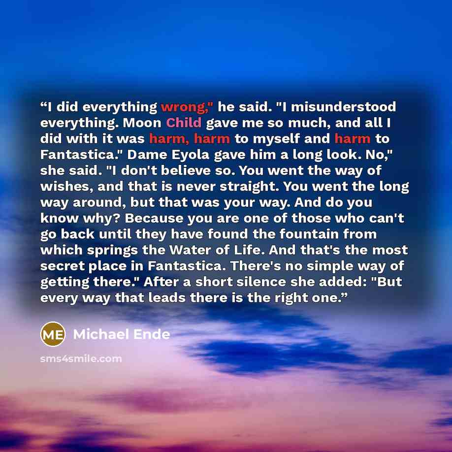 “I did everything wrong," he said. "I misunderstood everything. Moon Child gave me so much, and all I did with it was harm, harm to myself and harm to Fantastica." Dame Eyola gave him a long look. No," she said. "I don't believe so. You went the way of wishes, and that is never straight. You went…” quote by Michael Ende