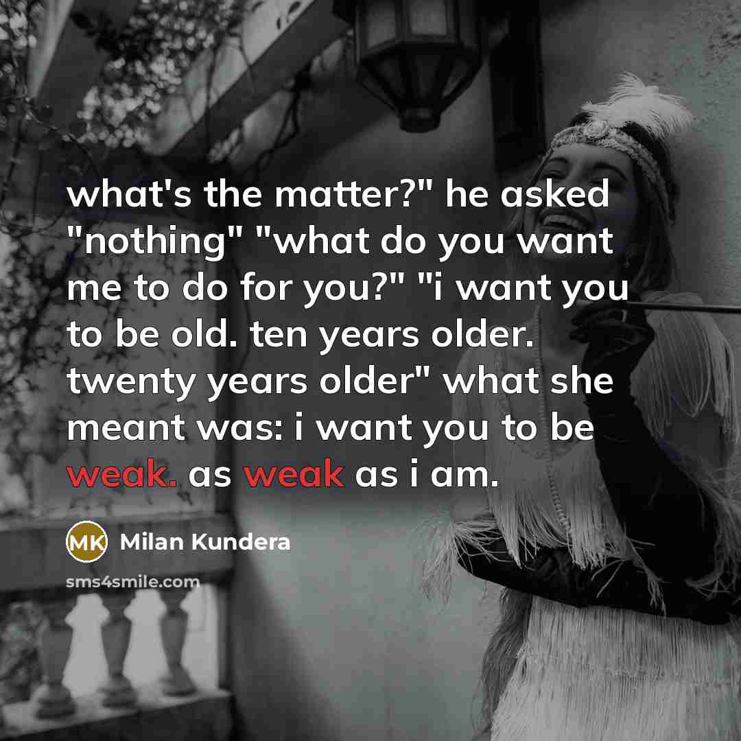 “what's the matter?" he asked "nothing" "what do you want me to do for you?" "i want you to be old. ten years older. twenty years older" what she meant was: i want you to be weak. as weak as i am.” quote by Milan Kundera