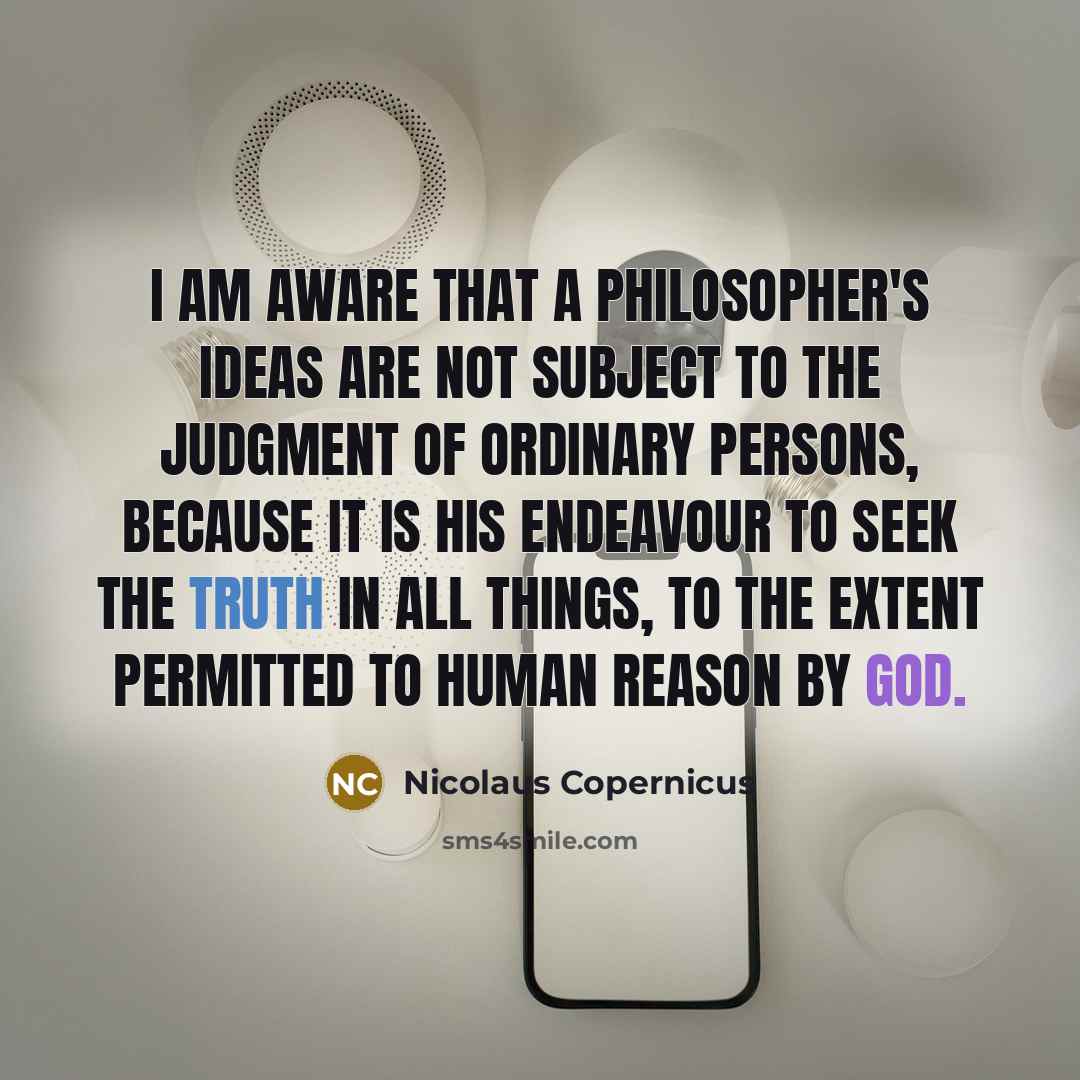 “I am aware that a philosopher's ideas are not subject to the judgment of ordinary persons, because it is his endeavour to seek the truth in all things, to the extent permitted to human reason by God.” quote by Nicolaus Copernicus