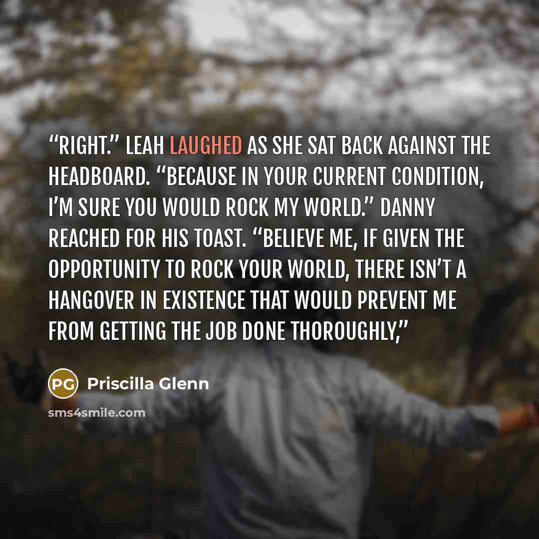 “Right.” Leah laughed as she sat back against the headboard. “Because in your current condition, I’m sure you would rock my world.” Danny reached for his toast. “Believe me, if given the opportunity to rock your world, there isn’t a hangover in existence that would prevent me from getting the job…” quote by Priscilla Glenn