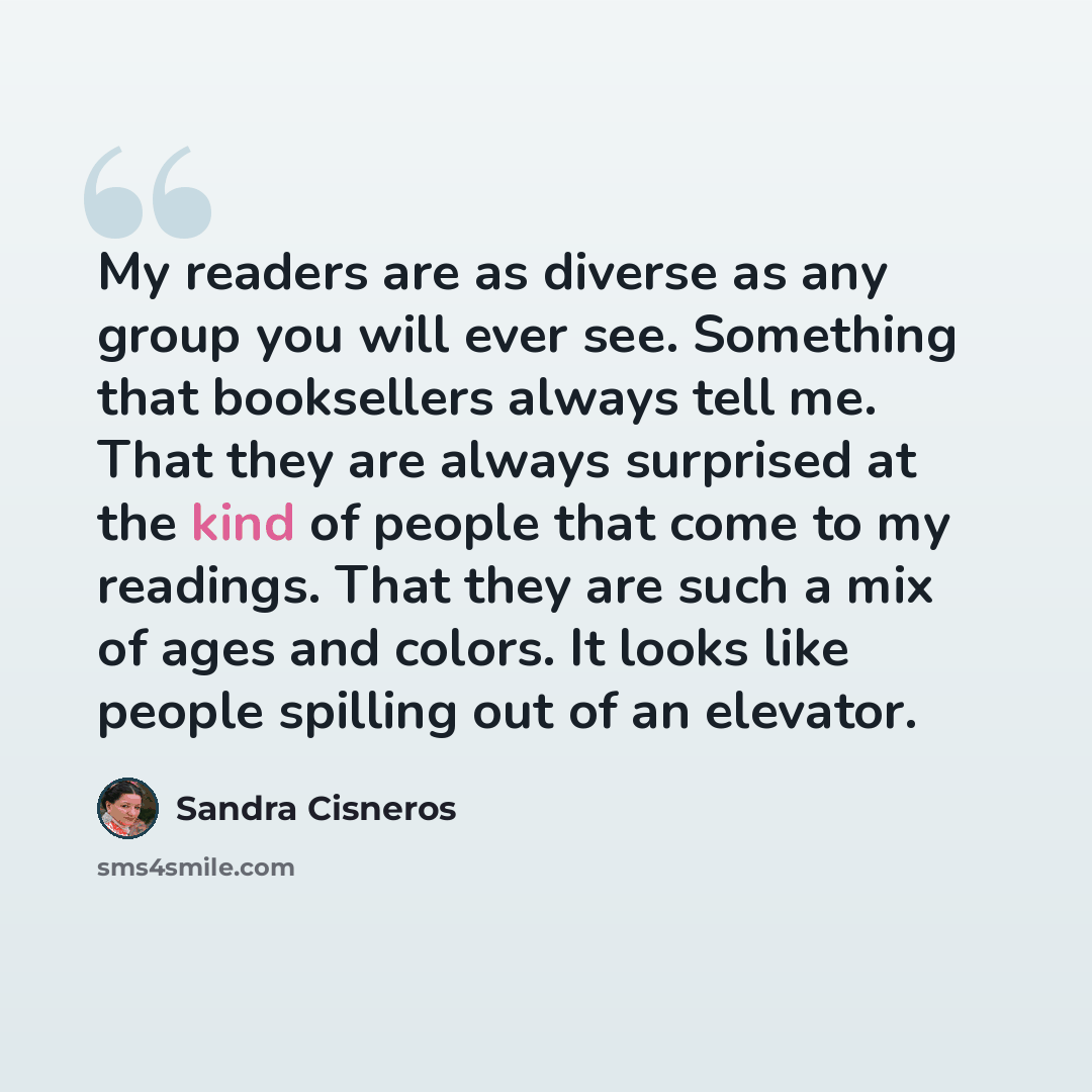 “My readers are as diverse as any group you will ever see. Something that booksellers always tell me. That they are always surprised at the kind of people that come to my readings. That they are such a mix of ages and colors. It looks like people spilling out of an elevator.” quote by Sandra Cisneros