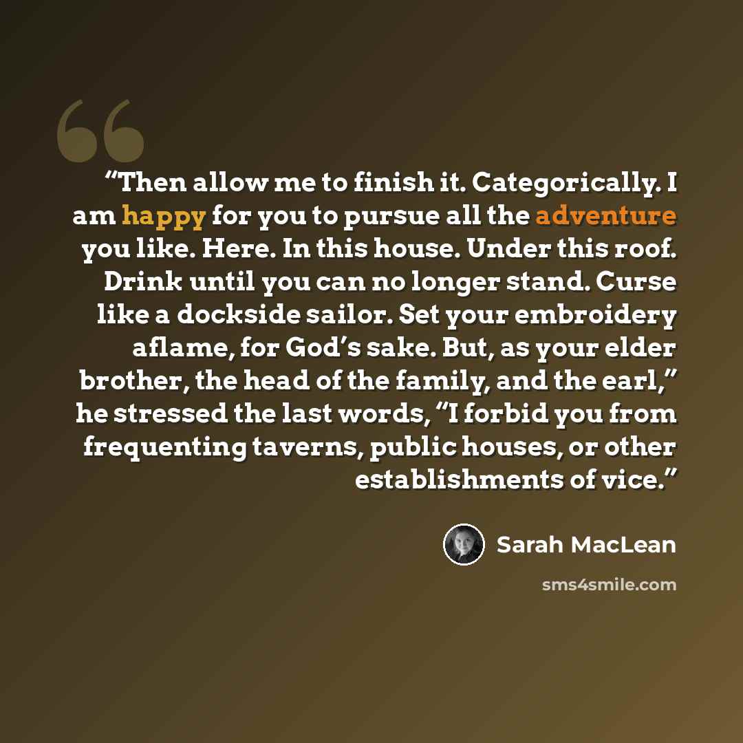 “Then allow me to finish it. Categorically. I am happy for you to pursue all the adventure you like. Here. In this house. Under this roof. Drink until you can no longer stand. Curse like a dockside sailor. Set your embroidery aflame, for God’s sake. But, as your elder brother, the head of the…” quote by Sarah MacLean