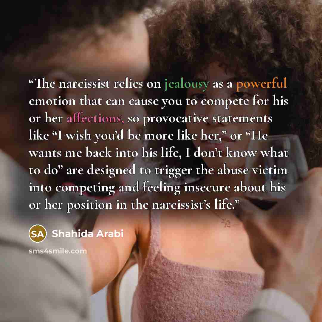 “The narcissist relies on jealousy as a powerful emotion that can cause you to compete for his or her affections, so provocative statements like “I wish you’d be more like her,” or “He wants me back into his life, I don’t know what to do” are designed to trigger the abuse victim into competing and…” quote by Shahida Arabi