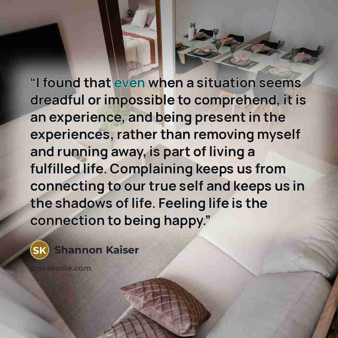“I found that even when a situation seems dreadful or impossible to comprehend, it is an experience, and being present in the experiences, rather than removing myself and running away, is part of living a fulfilled life. Complaining keeps us from connecting to our true self and keeps us in the…” quote by Shannon Kaiser