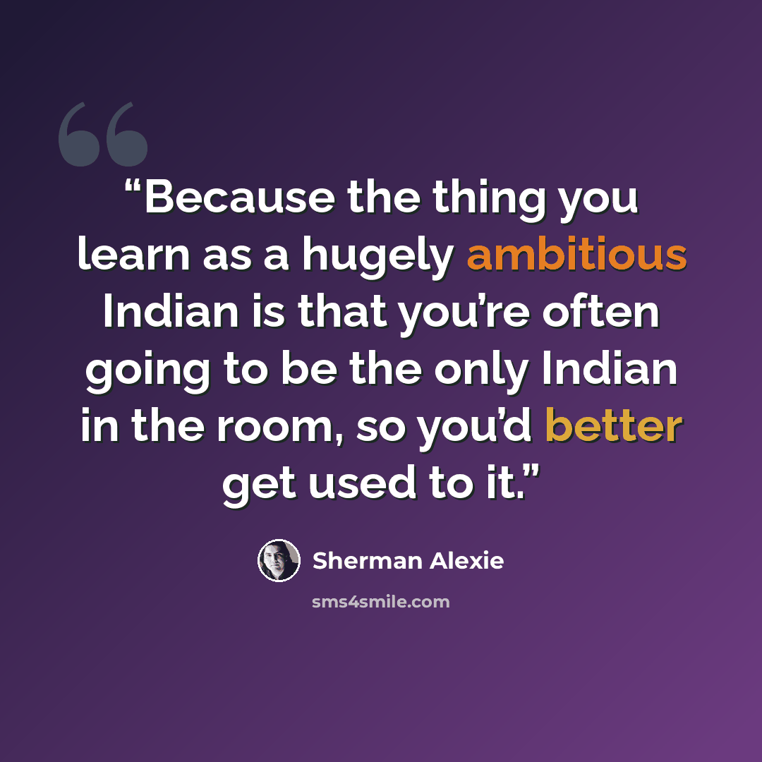 “Because the thing you learn as a hugely ambitious Indian is that you’re often going to be the only Indian in the room, so you’d better get used to it.” quote by Sherman Alexie