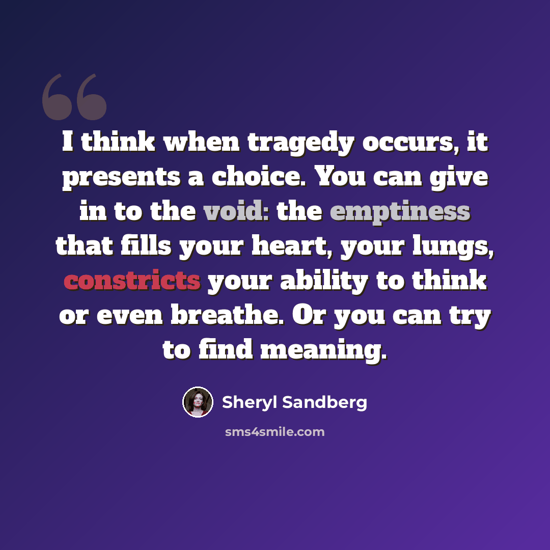 “I think when tragedy occurs, it presents a choice. You can give in to the void: the emptiness that fills your heart, your lungs, constricts your ability to think or even breathe. Or you can try to find meaning.” quote by Sheryl Sandberg