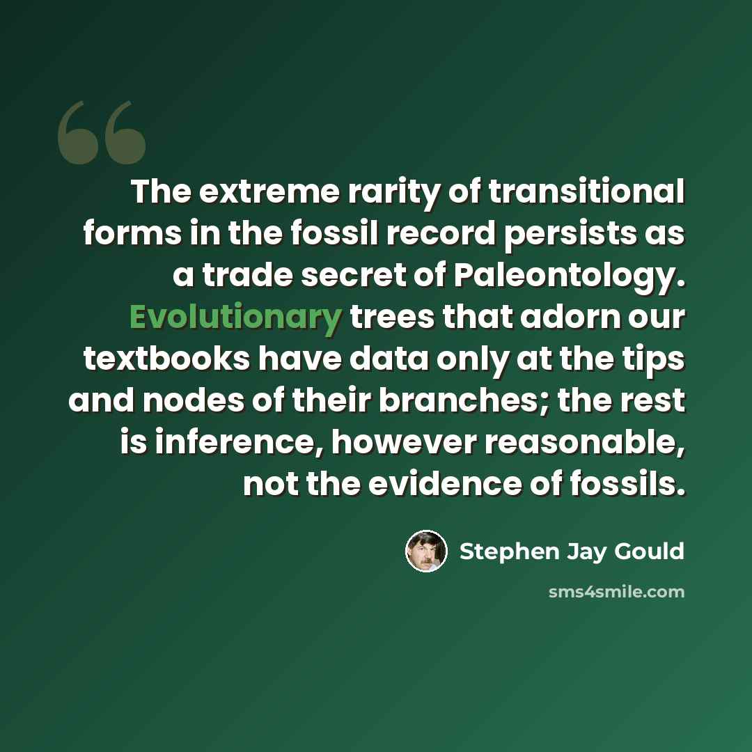 “The extreme rarity of transitional forms in the fossil record persists as a trade secret of Paleontology. Evolutionary trees that adorn our textbooks have data only at the tips and nodes of their branches; the rest is inference, however reasonable, not the evidence of fossils.” quote by Stephen Jay Gould
