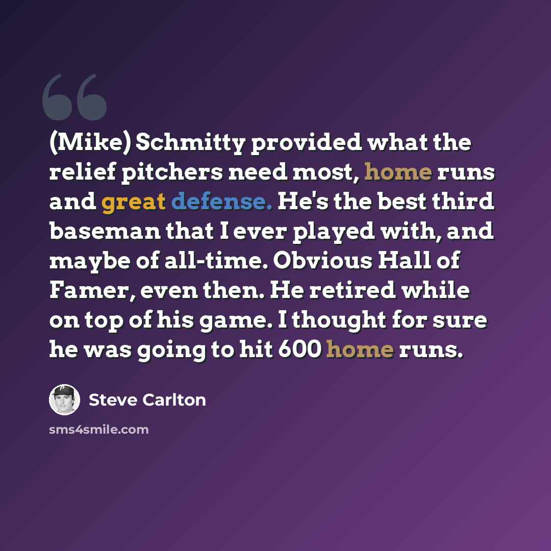 “(Mike) Schmitty provided what the relief pitchers need most, home runs and great defense. He's the best third baseman that I ever played with, and maybe of all-time. Obvious Hall of Famer, even then. He retired while on top of his game. I thought for sure he was going to hit 600 home runs.” quote by Steve Carlton