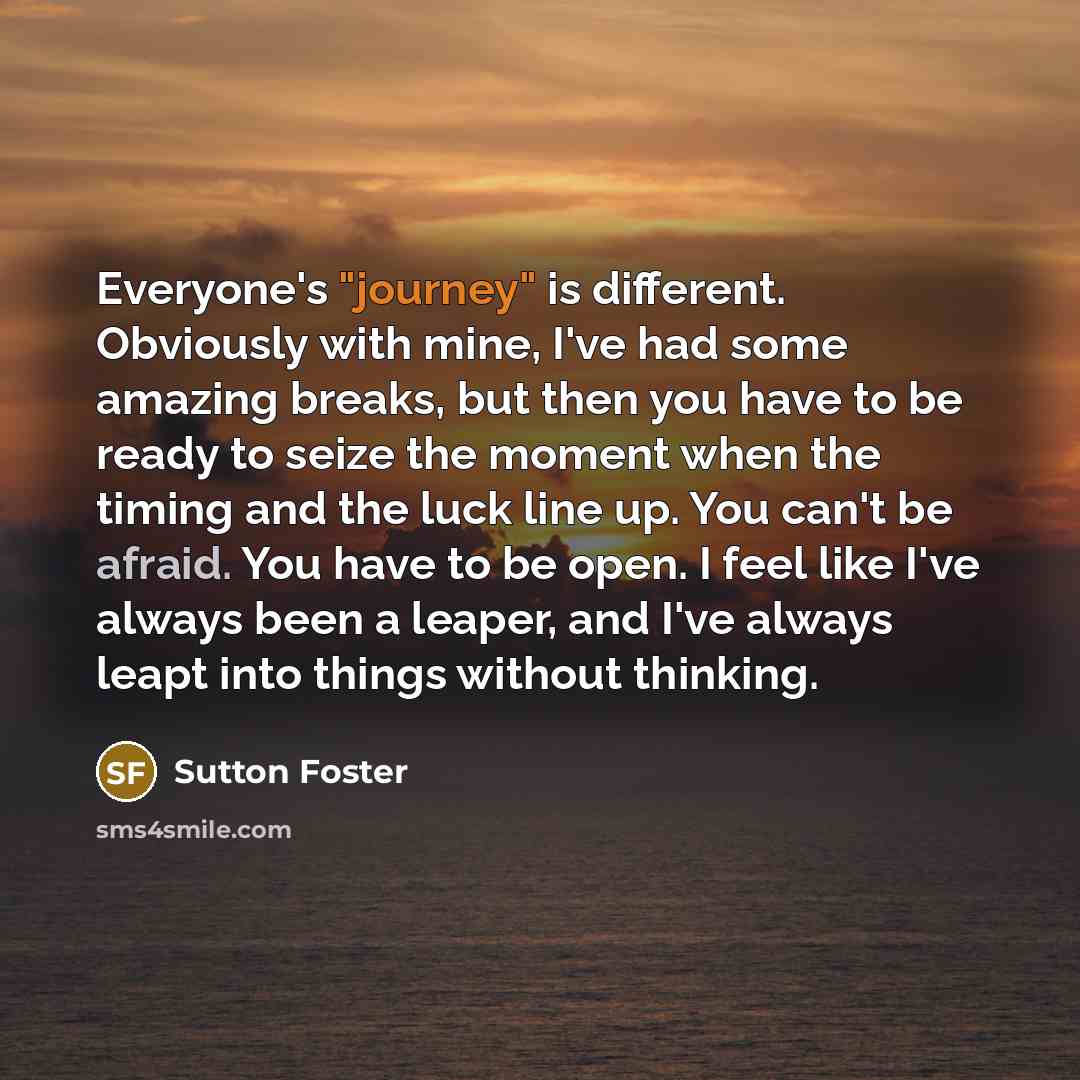 “Everyone's "journey" is different. Obviously with mine, I've had some amazing breaks, but then you have to be ready to seize the moment when the timing and the luck line up. You can't be afraid. You have to be open. I feel like I've always been a leaper, and I've always leapt into things without…” quote by Sutton Foster