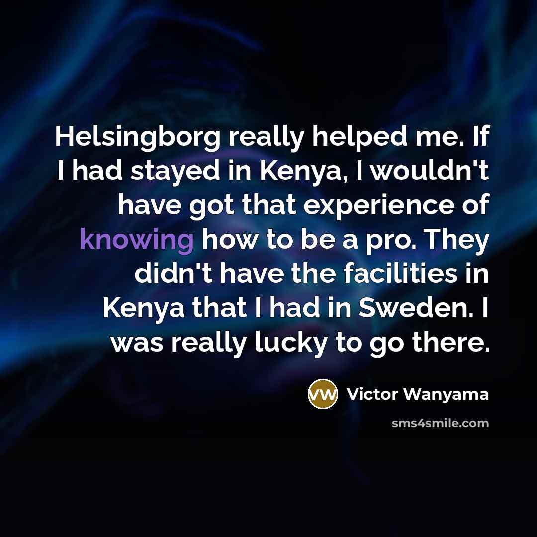“Helsingborg really helped me. If I had stayed in Kenya, I wouldn't have got that experience of knowing how to be a pro. They didn't have the facilities in Kenya that I had in Sweden. I was really lucky to go there.” quote by Victor Wanyama