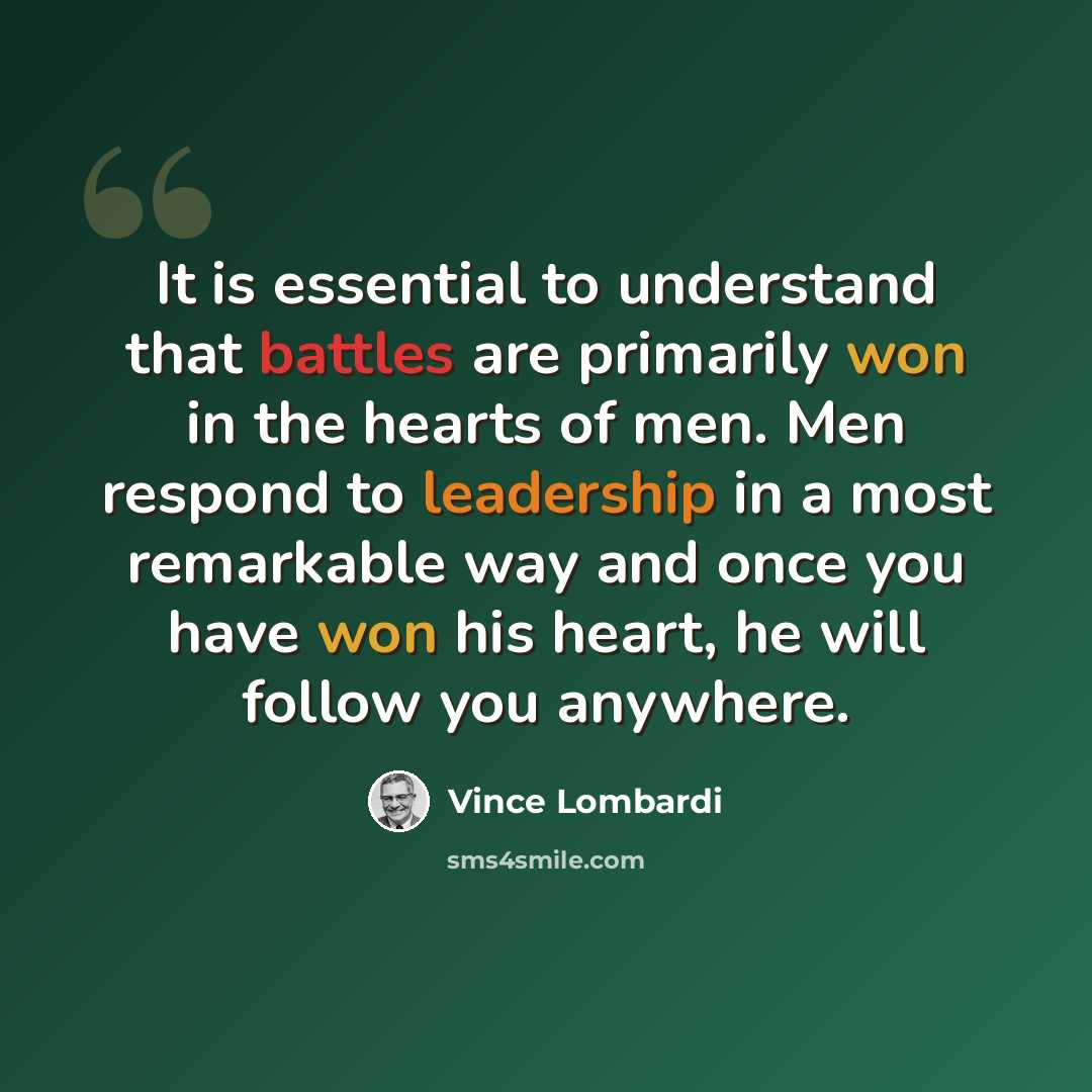 “It is essential to understand that battles are primarily won in the hearts of men. Men respond to leadership in a most remarkable way and once you have won his heart, he will follow you anywhere.” quote by Vince Lombardi