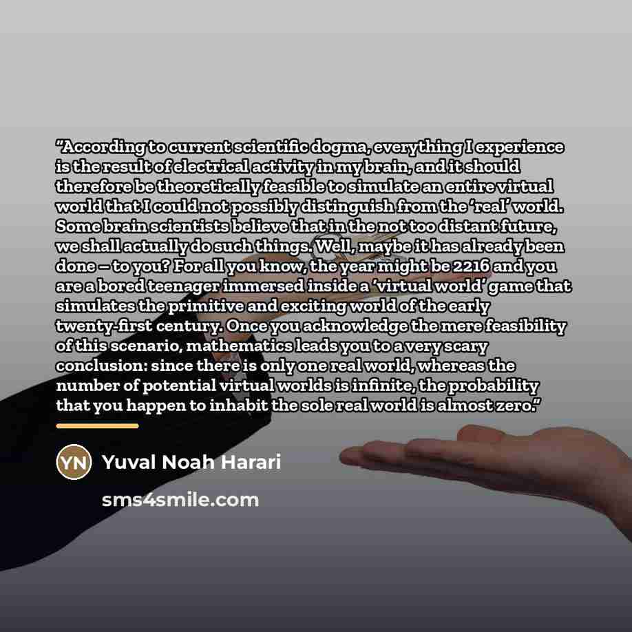 “According to current scientific dogma, everything I experience is the result of electrical activity in my brain, and it should therefore be theoretically feasible to simulate an entire virtual world that I could not possibly distinguish from the ‘real’ world. Some brain scientists believe that in…” quote by Yuval Noah Harari