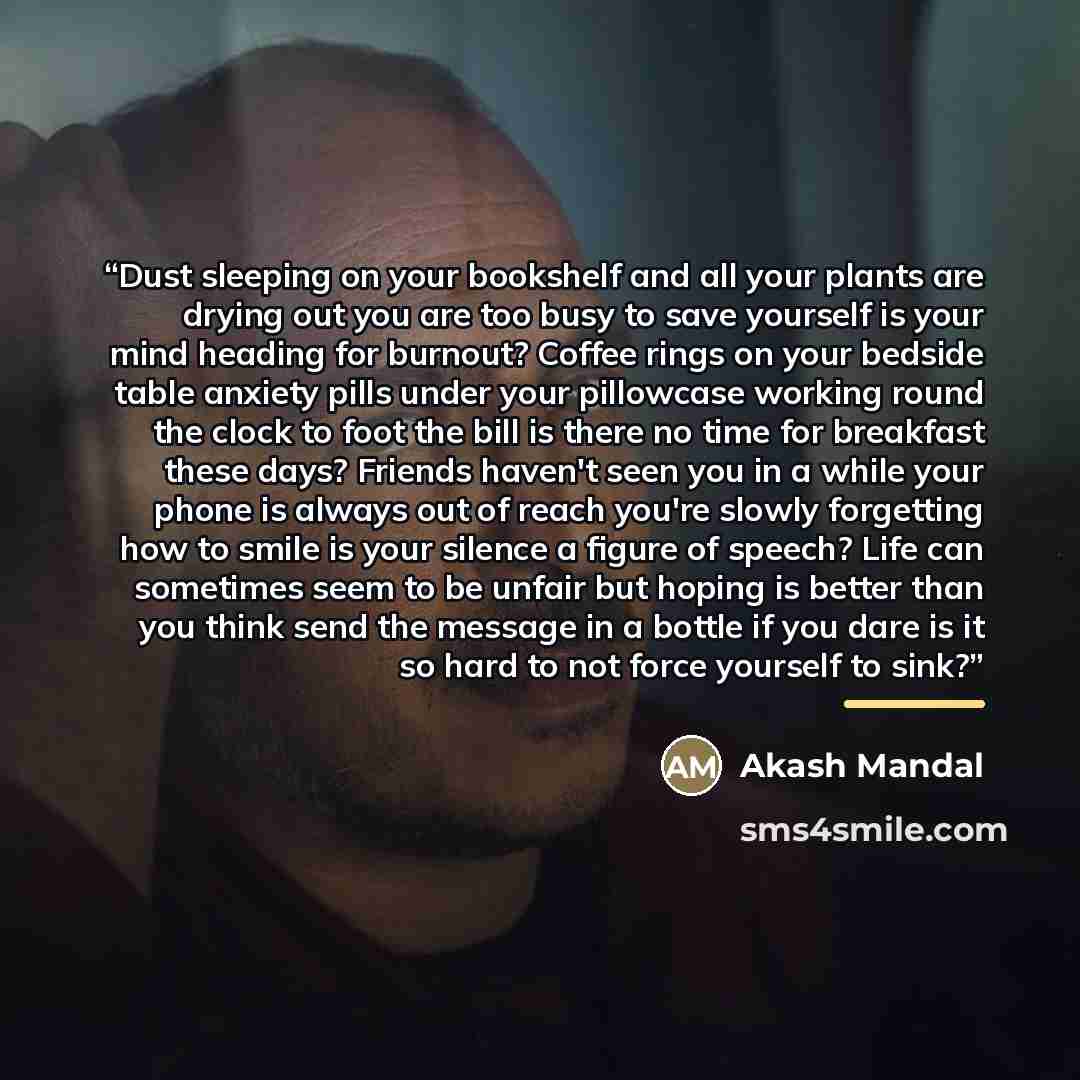 “Dust sleeping on your bookshelf and all your plants are drying out you are too busy to save yourself is your mind heading for burnout? Coffee rings on your bedside table anxiety pills under your pillowcase working round the clock to foot the bill is there no time for breakfast these days? Friends…” quote by Akash Mandal
