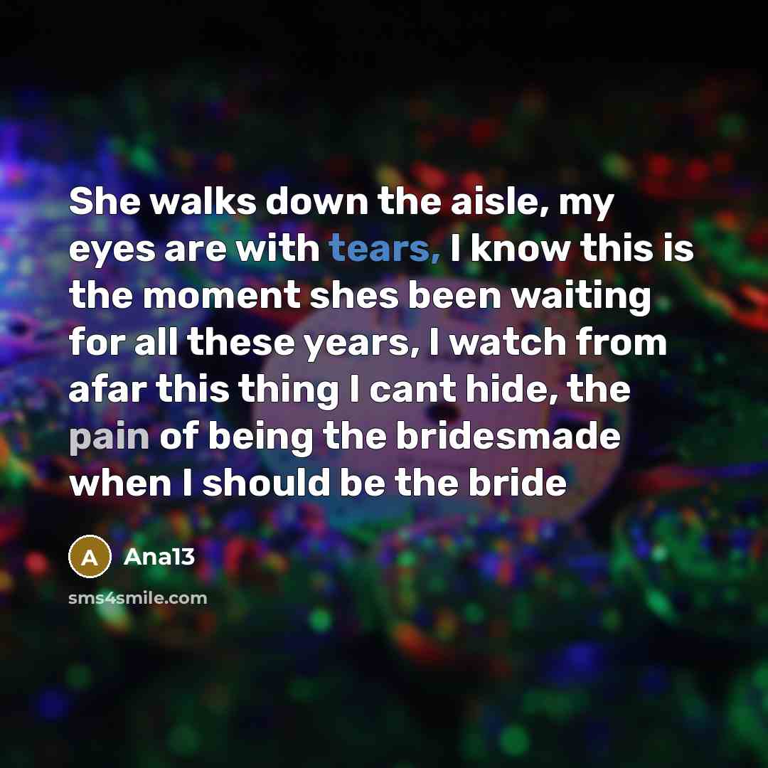 “She walks down the aisle, my eyes are with tears, I know this is the moment shes been waiting for all these years, I watch from afar this thing I cant hide, the pain of being the bridesmade when I should be the bride” quote by Ana13