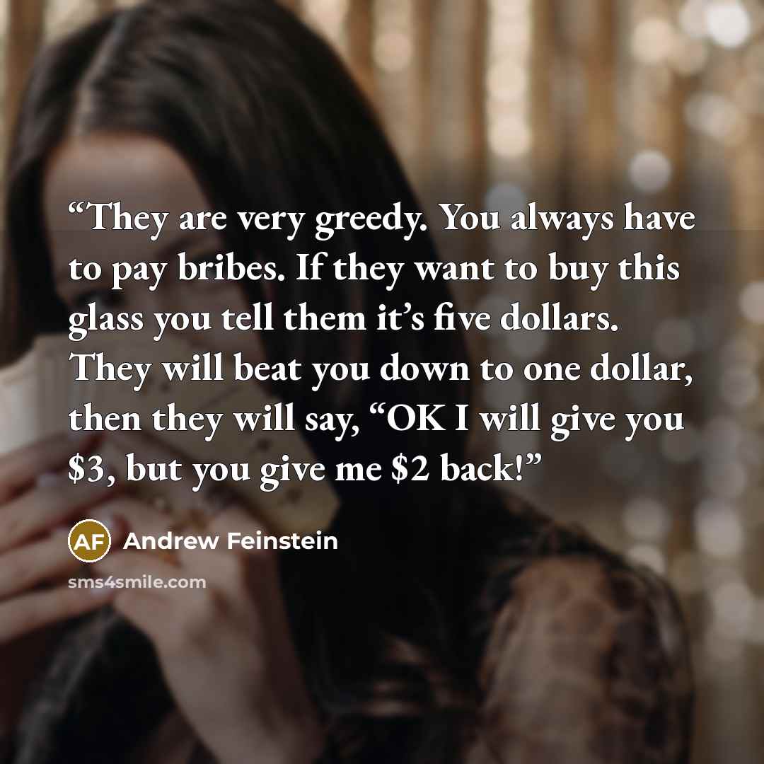 “They are very greedy. You always have to pay bribes. If they want to buy this glass you tell them it’s five dollars. They will beat you down to one dollar, then they will say, “OK I will give you $3, but you give me $2 back!” quote by Andrew Feinstein
