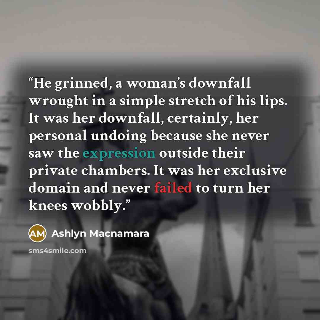 “He grinned, a woman’s downfall wrought in a simple stretch of his lips. It was her downfall, certainly, her personal undoing because she never saw the expression outside their private chambers. It was her exclusive domain and never failed to turn her knees wobbly.” quote by Ashlyn Macnamara