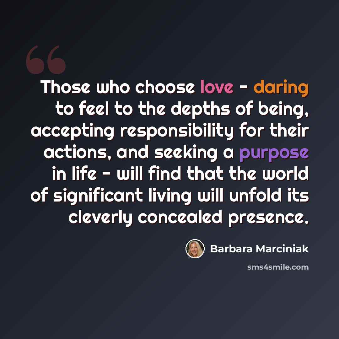 “Those who choose love - daring to feel to the depths of being, accepting responsibility for their actions, and seeking a purpose in life - will find that the world of significant living will unfold its cleverly concealed presence.” quote by Barbara Marciniak