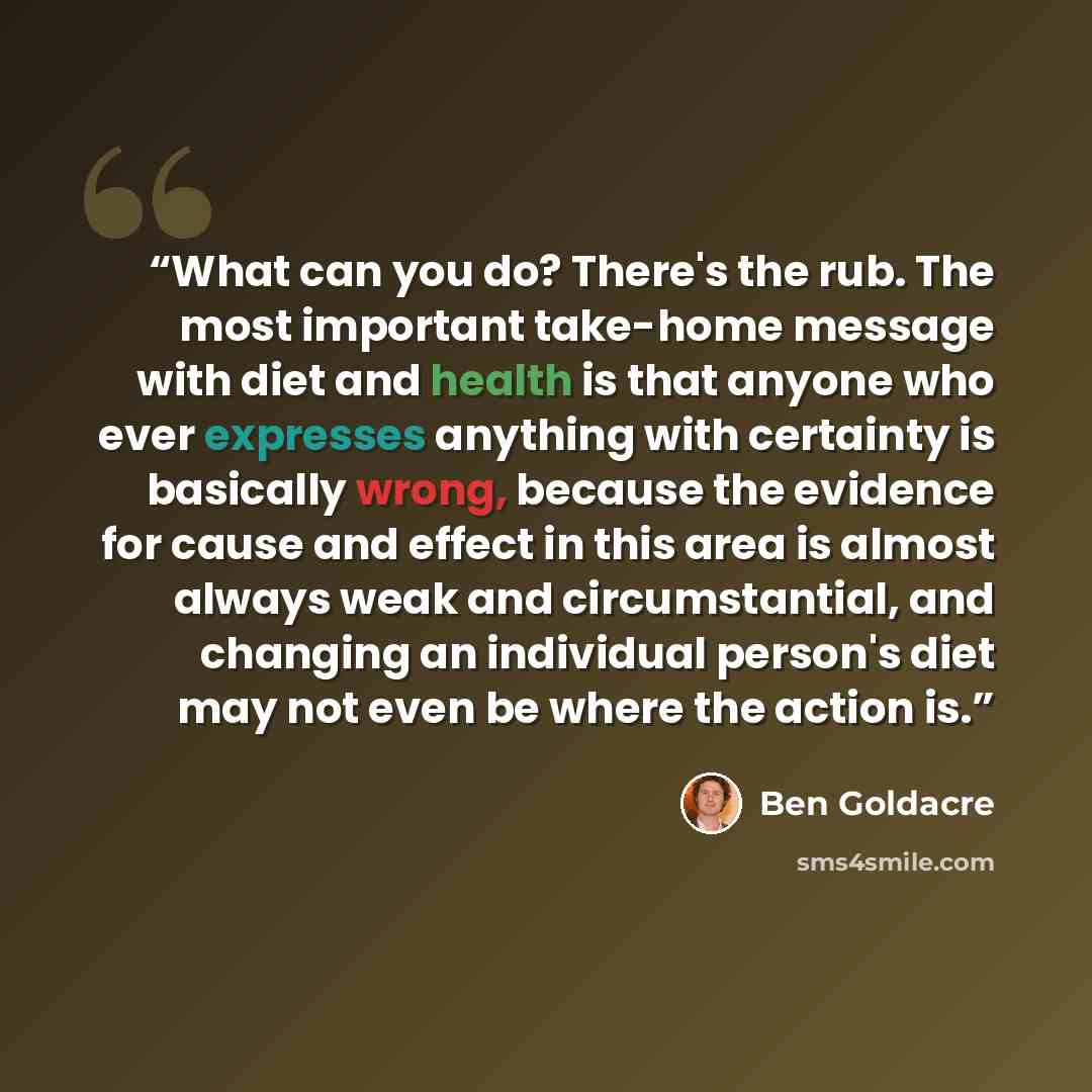 “What can you do? There's the rub. The most important take-home message with diet and health is that anyone who ever expresses anything with certainty is basically wrong, because the evidence for cause and effect in this area is almost always weak and circumstantial, and changing an individual…” quote by Ben Goldacre
