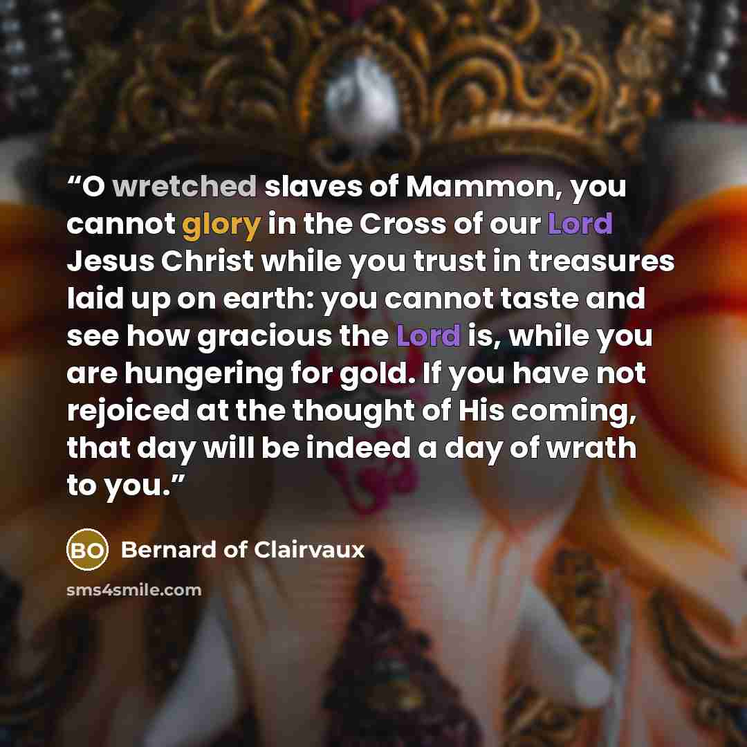 “O wretched slaves of Mammon, you cannot glory in the Cross of our Lord Jesus Christ while you trust in treasures laid up on earth: you cannot taste and see how gracious the Lord is, while you are hungering for gold. If you have not rejoiced at the thought of His coming, that day will be indeed a…” quote by Bernard of Clairvaux