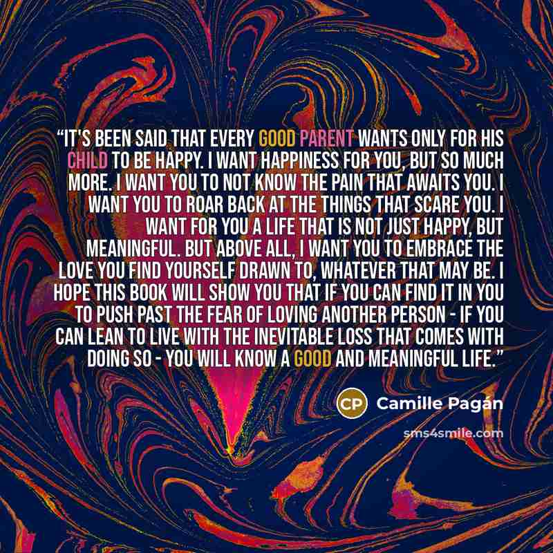 “It's been said that every good parent wants only for his child to be happy. I want happiness for you, but so much more. I want you to not know the pain that awaits you. I want you to roar back at the things that scare you. I want for you a life that is not just happy, but meaningful. But above…” quote by Camille Pagán